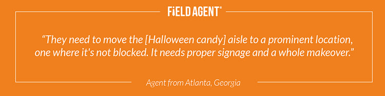 "They need to move the [Halloween candy] aisle to a prominent location, one where it's not blocked. It needs proper signage and a whole makeover." - Agent from Atlanta, Georgia