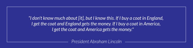 "I don't know much about [it], but I know this. If I buy a coat in England, I get the coat and England gets the money. If I buy a coat in America, I get the coat and America gets the money." - President Abraham Lincoln 
