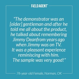 "The demonstrator was an [older] gentlemen and after he told me all about the product, he talked about remembering Jimmy Dean from years ago when Jimmy was on TV. It was a pleasant experience reminiscing with him. The sample was very good!" - 76-year old Female, Norman, OK