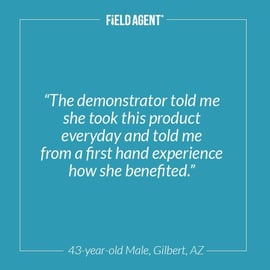 "The demonstrator told me she took this product everyday and told me from a first hand experience how she benefited." - 43 year old Male, Gilbert, AZ