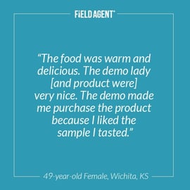 "The food was warm and delicious. The demo lady [and product were] very nice. The demo made me purchase the product because I liked the sample I tasted."  - 49 year old Female, Wichita, KS